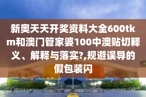 新奥天天开奖资料大全600tkm和澳门管家婆100中澳贴切释义、解释与落实?,规避误导的假包装闪