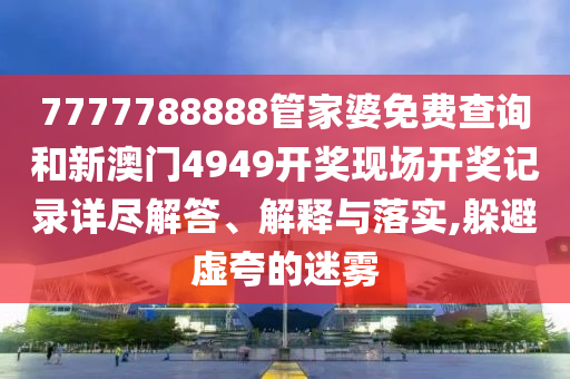 7777788888管家婆免费查询和新澳门4949开奖现场开奖记录详尽解答、解释与落实,躲避虚夸的迷雾