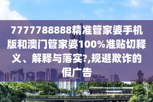 7777788888精准管家婆手机版和澳门管家婆100%准贴切释义、解释与落实?,规避欺诈的假广告