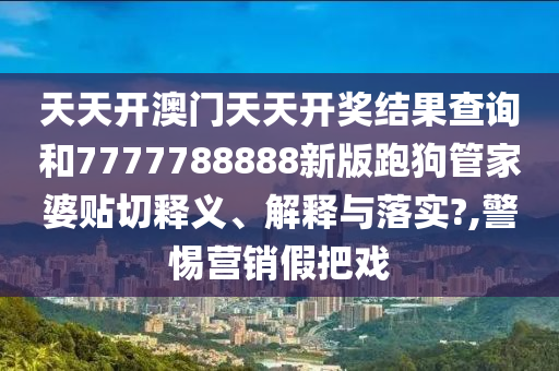 天天开澳门天天开奖结果查询和7777788888新版跑狗管家婆贴切释义、解释与落实?,警惕营销假把戏