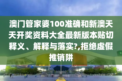 澳门管家婆100准确和新澳天天开奖资料大全最新版本贴切释义、解释与落实?,拒绝虚假推销阱