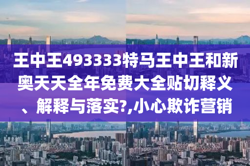 王中王493333特马王中王和新奥天天全年免费大全贴切释义、解释与落实?,小心欺诈营销