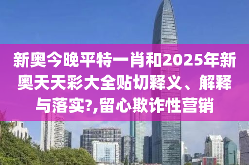 新奥今晚平特一肖和2025年新奥天天彩大全贴切释义、解释与落实?,留心欺诈性营销