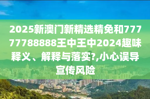 2025新澳门新精选精免和77777788888王中王中2024趣味释义、解释与落实?,小心误导宣传风险