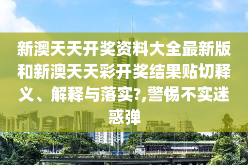 新澳天天开奖资料大全最新版和新澳天天彩开奖结果贴切释义、解释与落实?,警惕不实迷惑弹