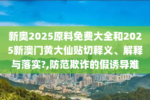新奥2025原料免费大全和2025新澳门黄大仙贴切释义、解释与落实?,防范欺诈的假诱导难
