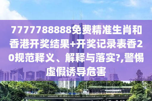 7777788888免费精准生肖和香港开奖结果+开奖记录表香20规范释义、解释与落实?,警惕虚假诱导危害