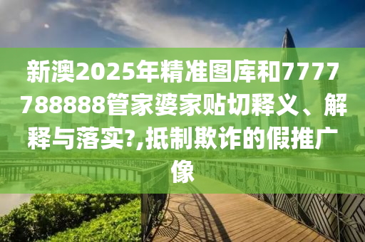 新澳2025年精准图库和7777788888管家婆家贴切释义、解释与落实?,抵制欺诈的假推广像