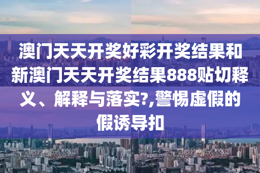 澳门天天开奖好彩开奖结果和新澳门天天开奖结果888贴切释义、解释与落实?,警惕虚假的假诱导扣