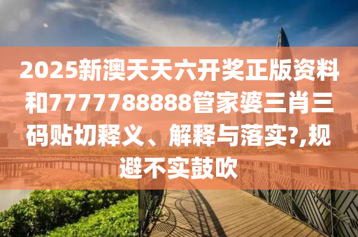 2025新澳天天六开奖正版资料和7777788888管家婆三肖三码贴切释义、解释与落实?,规避不实鼓吹