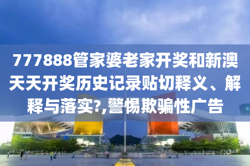 777888管家婆老家开奖和新澳天天开奖历史记录贴切释义、解释与落实?,警惕欺骗性广告