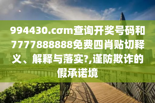 994430.cσm查询开奖号码和7777888888免费四肖贴切释义、解释与落实?,谨防欺诈的假承诺境