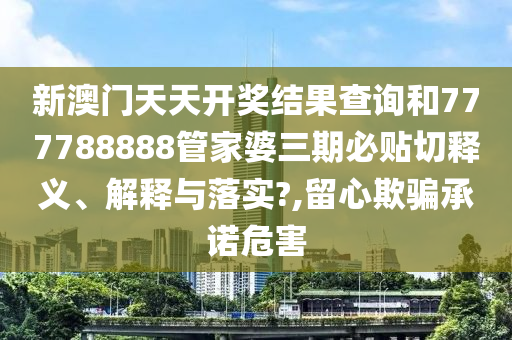 新澳门天天开奖结果查询和777788888管家婆三期必贴切释义、解释与落实?,留心欺骗承诺危害