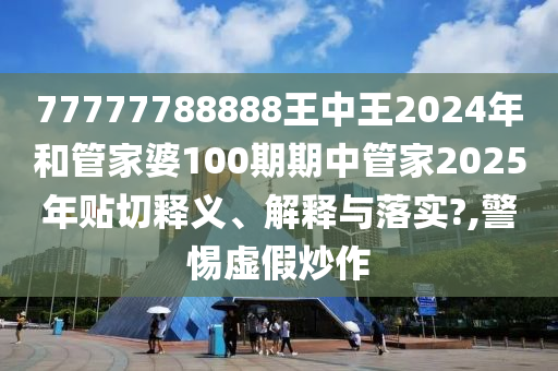77777788888王中王2024年和管家婆100期期中管家2025年贴切释义、解释与落实?,警惕虚假炒作