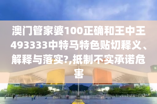 澳门管家婆100正确和王中王493333中特马特色贴切释义、解释与落实?,抵制不实承诺危害