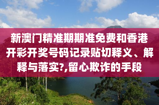 新澳门精准期期准免费和香港开彩开奖号码记录贴切释义、解释与落实?,留心欺诈的手段