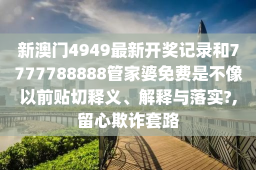 新澳门4949最新开奖记录和7777788888管家婆免费是不像以前贴切释义、解释与落实?,留心欺诈套路