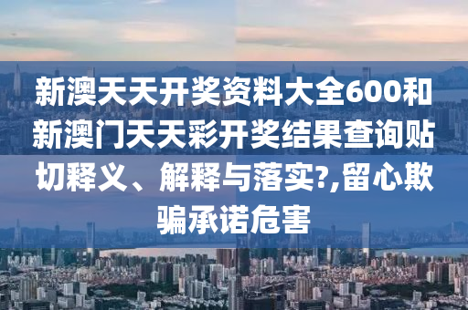 新澳天天开奖资料大全600和新澳门天天彩开奖结果查询贴切释义、解释与落实?,留心欺骗承诺危害