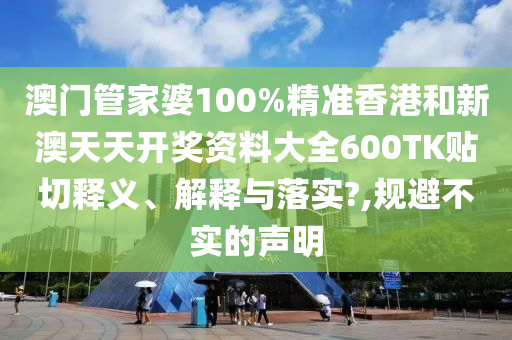 澳门管家婆100%精准香港和新澳天天开奖资料大全600TK贴切释义、解释与落实?,规避不实的声明
