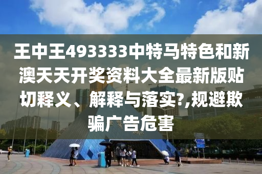 王中王493333中特马特色和新澳天天开奖资料大全最新版贴切释义、解释与落实?,规避欺骗广告危害