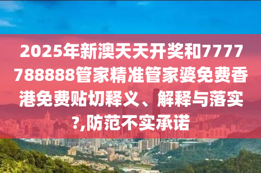 2025年新澳天天开奖和7777788888管家精准管家婆免费香港免费贴切释义、解释与落实?,防范不实承诺
