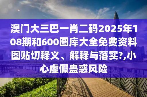 澳门大三巴一肖二码2025年108期和600图库大全免费资料图贴切释义、解释与落实?,小心虚假蛊惑风险