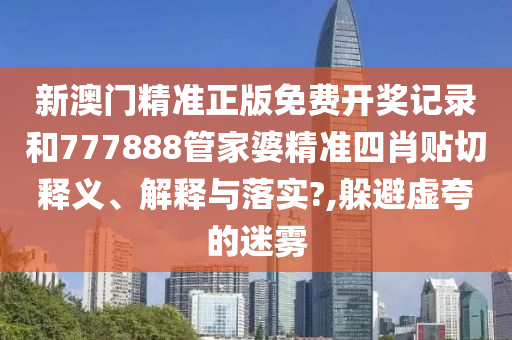 新澳门精准正版免费开奖记录和777888管家婆精准四肖贴切释义、解释与落实?,躲避虚夸的迷雾