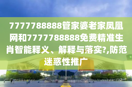 7777788888管家婆老家凤凰网和7777788888免费精准生肖智能释义、解释与落实?,防范迷惑性推广
