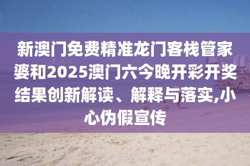 新澳门免费精准龙门客栈管家婆和2025澳门六今晚开彩开奖结果创新解读、解释与落实,小心伪假宣传
