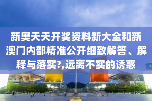 新奥天天开奖资料新大全和新澳门内部精准公开细致解答、解释与落实?,远离不实的诱惑