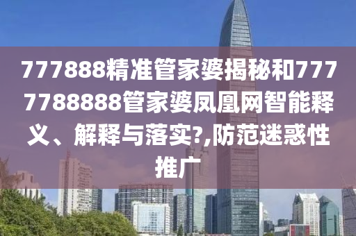 777888精准管家婆揭秘和7777788888管家婆凤凰网智能释义、解释与落实?,防范迷惑性推广