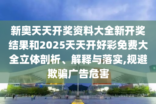 新奥天天开奖资料大全新开奖结果和2025天天开好彩免费大全立体剖析、解释与落实,规避欺骗广告危害