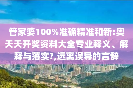 管家婆100%准确精准和新:奥天天开奖资料大全专业释义、解释与落实?,远离误导的言辞