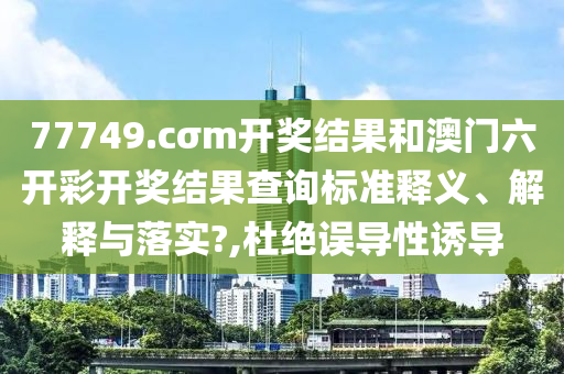 77749.cσm开奖结果和澳门六开彩开奖结果查询标准释义、解释与落实?,杜绝误导性诱导