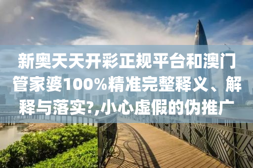 新奥天天开彩正规平台和澳门管家婆100%精准完整释义、解释与落实?,小心虚假的伪推广