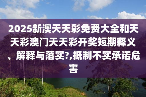 2025新澳天天彩免费大全和天天彩澳门天天彩开奖短期释义、解释与落实?,抵制不实承诺危害