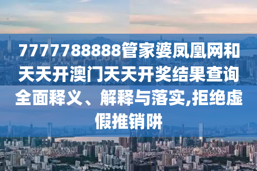 7777788888管家婆凤凰网和天天开澳门天天开奖结果查询全面释义、解释与落实,拒绝虚假推销阱
