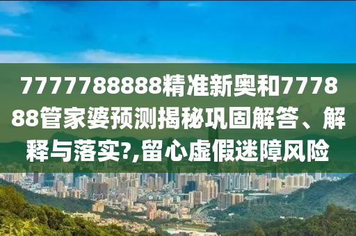 7777788888精准新奥和777888管家婆预测揭秘巩固解答、解释与落实?,留心虚假迷障风险