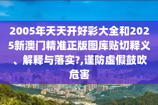 2005年天天开好彩大全和2025新澳门精准正版图库贴切释义、解释与落实?,谨防虚假鼓吹危害
