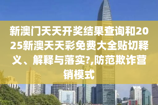新澳门天天开奖结果查询和2025新澳天天彩免费大全贴切释义、解释与落实?,防范欺诈营销模式