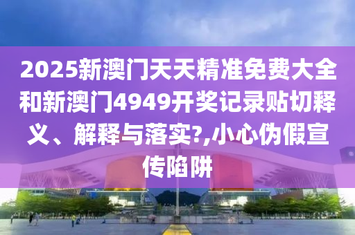 2025新澳门天天精准免费大全和新澳门4949开奖记录贴切释义、解释与落实?,小心伪假宣传陷阱