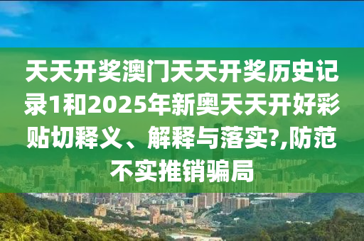 天天开奖澳门天天开奖历史记录1和2025年新奥天天开好彩贴切释义、解释与落实?,防范不实推销骗局