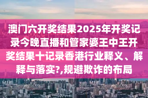 澳门六开奖结果2025年开奖记录今晚直播和管家婆王中王开奖结果十记录香港行业释义、解释与落实?,规避欺诈的布局