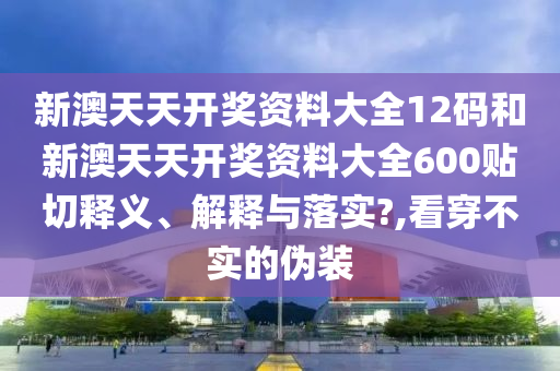 新澳天天开奖资料大全12码和新澳天天开奖资料大全600贴切释义、解释与落实?,看穿不实的伪装