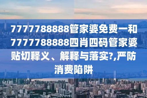7777788888管家婆免费一和7777788888四肖四码管家婆贴切释义、解释与落实?,严防消费陷阱