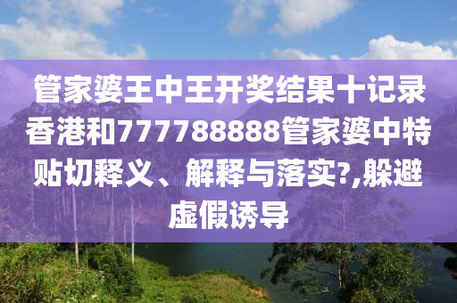管家婆王中王开奖结果十记录香港和777788888管家婆中特贴切释义、解释与落实?,躲避虚假诱导
