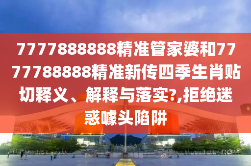 7777888888精准管家婆和7777788888精准新传四季生肖贴切释义、解释与落实?,拒绝迷惑噱头陷阱