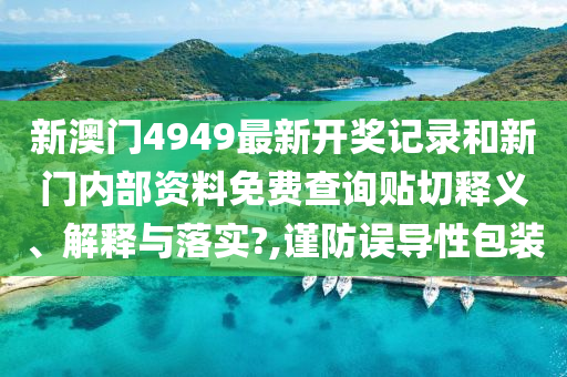 新澳门4949最新开奖记录和新门内部资料免费查询贴切释义、解释与落实?,谨防误导性包装