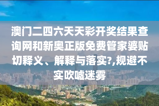 澳门二四六天天彩开奖结果查询网和新奥正版免费管家婆贴切释义、解释与落实?,规避不实吹嘘迷雾