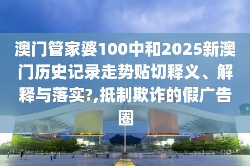 澳门管家婆100中和2025新澳门历史记录走势贴切释义、解释与落实?,抵制欺诈的假广告圈